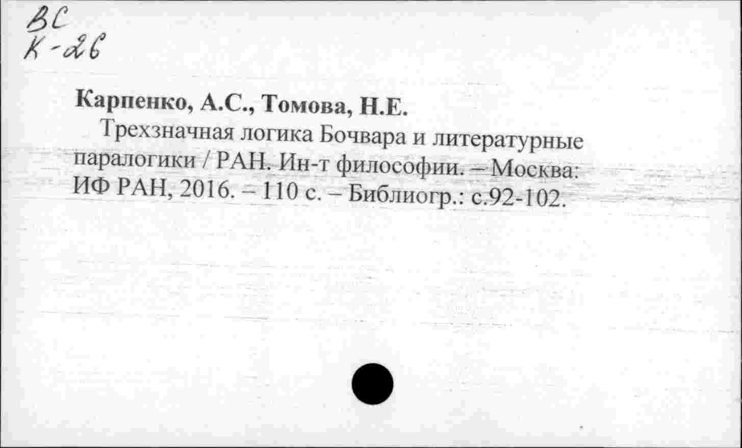 ﻿яс „
Карпенко, А.С., Томова, Н.Е.
I рех значная логика Бочвара и литературные паралогики / РАН. Ин-т философии. - Москва: ИФ РАН, 2016. - 110 с. - Библиогр.: с.92-102.